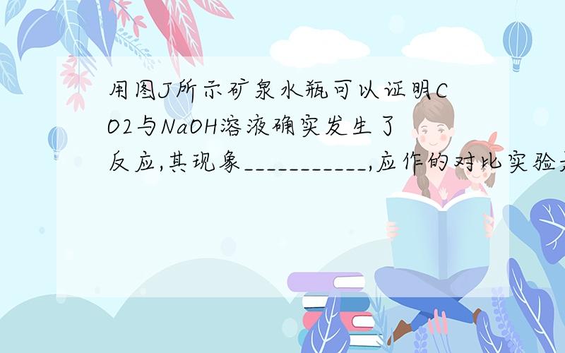 用图J所示矿泉水瓶可以证明CO2与NaOH溶液确实发生了反应,其现象___________,应作的对比实验是____________________________.（图就是一个矿泉水瓶子装写液体写着NaOH,然后里面有CO2气体）第一个答案是