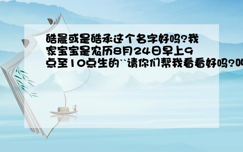 皓晨或是皓承这个名字好吗?我家宝宝是农历8月24日早上9点至10点生的``请你们帮我看看好吗?叫这个名字好不好//.如果不好的话`请你们帮我取个更好的名字咯``我爸爸妈妈叫我看看他缺什么呢