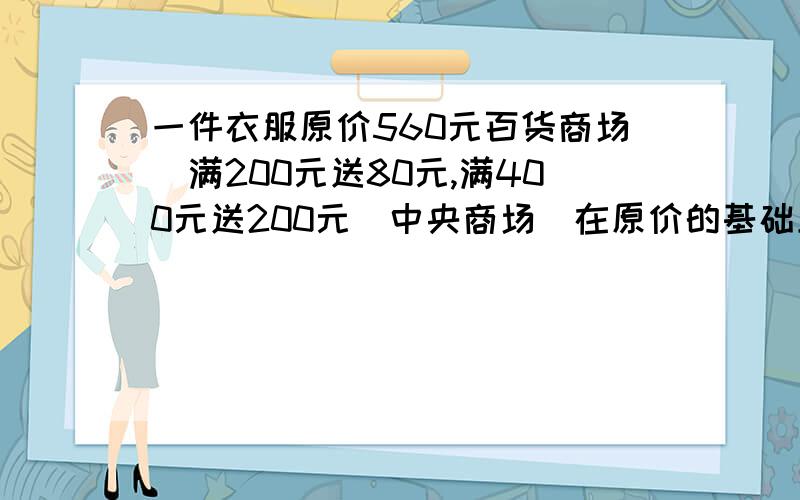 一件衣服原价560元百货商场（满200元送80元,满400元送200元）中央商场（在原价的基础上一律大六五折出售你认为到哪个商场购买羽绒服更便宜?