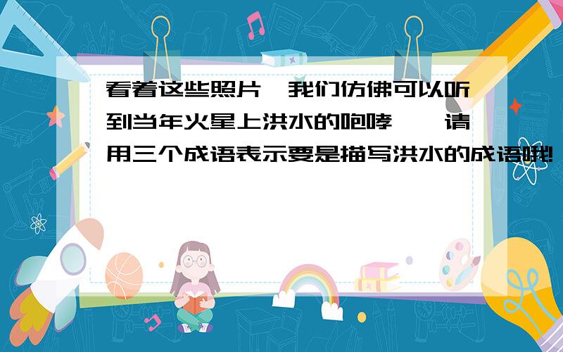 看着这些照片,我们仿佛可以听到当年火星上洪水的咆哮……请用三个成语表示要是描写洪水的成语哦!