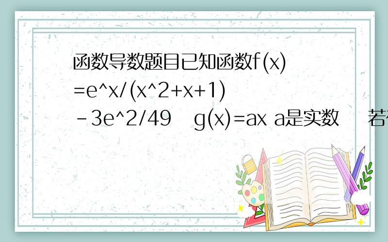 函数导数题目已知函数f(x)=e^x/(x^2+x+1)-3e^2/49   g(x)=ax a是实数    若在[2,正无穷)上至少存在一点x0,使得f(x0)