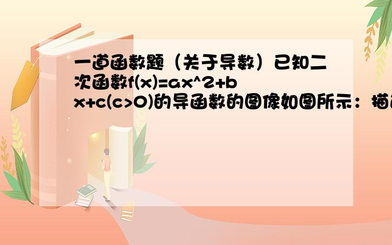 一道函数题（关于导数）已知二次函数f(x)=ax^2+bx+c(c>0)的导函数的图像如图所示：描述一下图,一个直角坐标系,一条直线,过(-1/2,0)和（0,1）两点求函数f(x)的解析式楼下两位，我也再想啊，这C