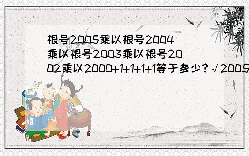 根号2005乘以根号2004乘以根号2003乘以根号2002乘以2000+1+1+1+1等于多少?√2005√2004√2003√2002×2000+1+1+1+1，是这个式子，2005上的根号是把2004上的根号也括起来了的，2004上的根号是把2003上的括起