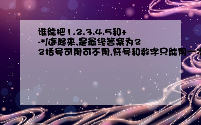 谁能把1.2.3.4.5和+-*/连起来,是最终答案为22括号可用可不用,符号和数字只能用一次!