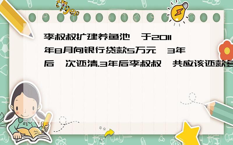 李叔叔扩建养鱼池,于2011年8月向银行贷款5万元,3年后一次还清.3年后李叔叔一共应该还款多少元?人民币存(货)款年利率(％)时间 整存整取年利率 贷款年利率一年 3.25 4.75两年 4.15 5.15三年 4.75 6.