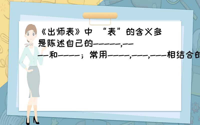 《出师表》中 “表”的含义多是陈述自己的-----,----和----；常用----,---,---相结合的写法,辞情恳切