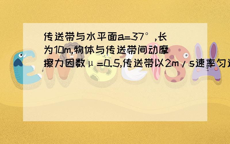 传送带与水平面a=37°,长为10m,物体与传送带间动摩擦力因数μ=0.5,传送带以2m/s速率匀速向下运行,在其上端轻轻放下物体,求物体运动到传送带下端所需时间