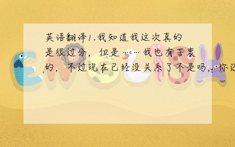 英语翻译1.我知道我这次真的是很过分，但是……我也有苦衷的，不过现在已经没关系了不是吗，你还是不肯原谅我，不会再做什么事 我会祝福你，祝你早日找到一个真正值得去爱的女生。