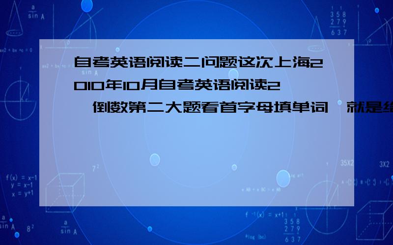 自考英语阅读二问题这次上海2010年10月自考英语阅读2,倒数第二大题看首字母填单词,就是给你看一段话,然后给你一句话总结,但当中的一个单词就给你个首字母填,我想问一下大家填的都是什