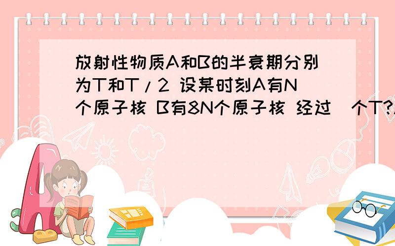 放射性物质A和B的半衰期分别为T和T/2 设某时刻A有N个原子核 B有8N个原子核 经过_个T?A,B的原子核个数正好相等.这时A的原子核还有_个?求过程