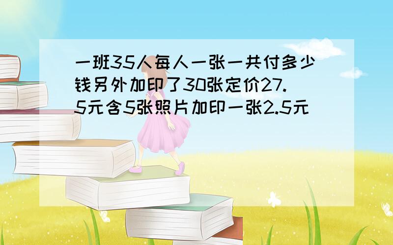 一班35人每人一张一共付多少钱另外加印了30张定价27.5元含5张照片加印一张2.5元