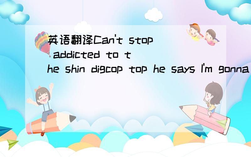 英语翻译Can't stop addicted to the shin digcop top he says I'm gonna win bigchoose not a life of imitationdistant cousin to the reservationdefunkt the pistol that you pay forthis punk the felling that you stay forin time I want to be your best fr