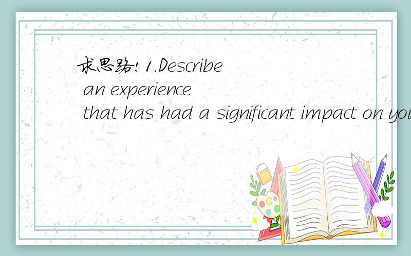 求思路!1.Describe an experience that has had a significant impact on you.The experience can be an achievement,a personal challenge,a failure,a trip,a realization,etc.What did you learn from this experience?How has this experience influenced your d