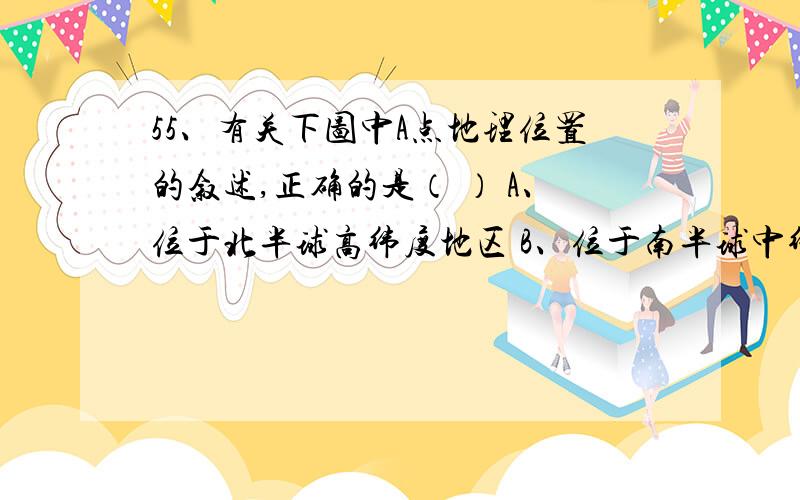 55、有关下图中A点地理位置的叙述,正确的是（ ） A、位于北半球高纬度地区 B、位于南半球中纬度地区 C、