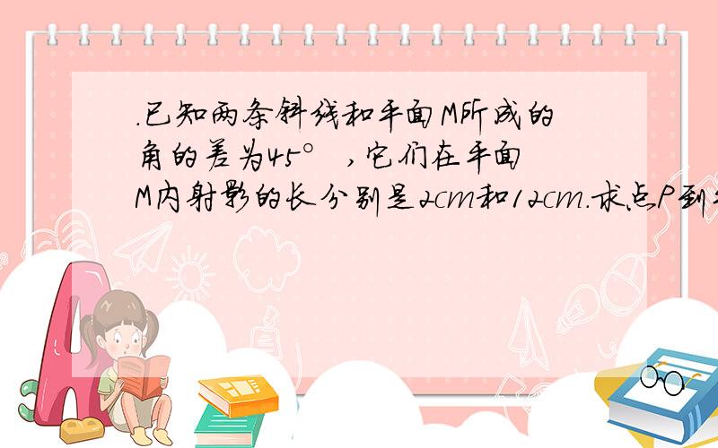 .已知两条斜线和平面M所成的角的差为45° ,它们在平面M内射影的长分别是2cm和12cm.求点P到平面M的距离.