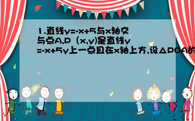 1.直线y=-x+5与x轴交与点A,P（x,y)是直线y=-x+5y上一点且在x轴上方,设△POA的面积为s,写出S与x之间的函数关系式.我觉得是S=-x*x+5/2 2.求直线y=2x+3与两坐标轴围成三角形的周长和面积 .