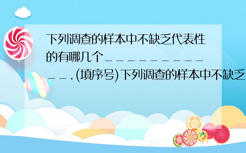 下列调查的样本中不缺乏代表性的有哪几个___________.(填序号)下列调查的样本中不缺乏代表性的有哪几个___________．(填序号)①为了了解你校七年级学生期中考试数学成绩,抽取七1班50名学生的