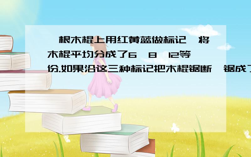 一根木棍上用红黄蓝做标记,将木棍平均分成了6,8,12等份.如果沿这三种标记把木棍锯断,锯成了几段