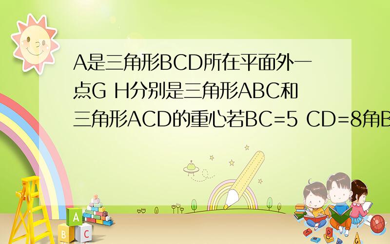 A是三角形BCD所在平面外一点G H分别是三角形ABC和三角形ACD的重心若BC=5 CD=8角BCD=60° 求HG