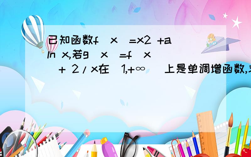 已知函数f(x)=x2 +aln x,若g(x)=f(x)+ 2/x在[1,+∞ ）上是单调增函数,求实数a的取值范围.请大家看看我的做法是否正确吧,非常感谢了.g(n)=x2 +aln n+2/ng'(n)=2n+a/n-2/x2在[1,+∞ ）上,2n-2/n2≥0∴要使g(n)在[1,+