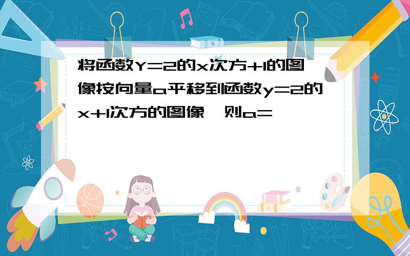 将函数Y=2的x次方+1的图像按向量a平移到函数y=2的x+1次方的图像,则a=