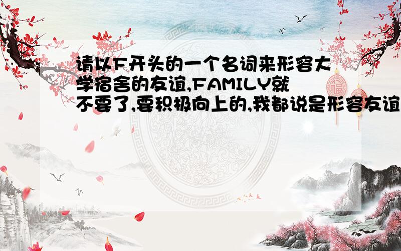 请以F开头的一个名词来形容大学宿舍的友谊,FAMILY就不要了,要积极向上的,我都说是形容友谊的一个名词，怎么还给我来友谊就像班级是一个家庭一样，帮我给宿舍来一个词，我加采纳了还有