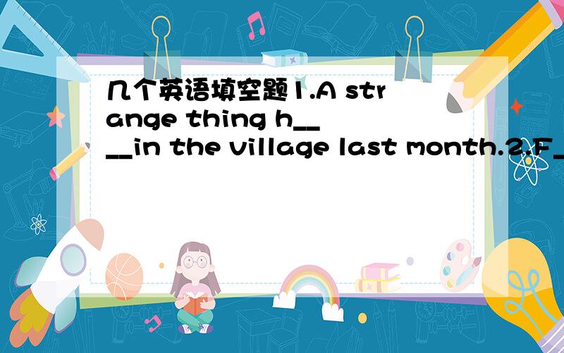 几个英语填空题1.A strange thing h____in the village last month.2.F____ me please.I'll show you the way.3.This is p___ his best novel to date.