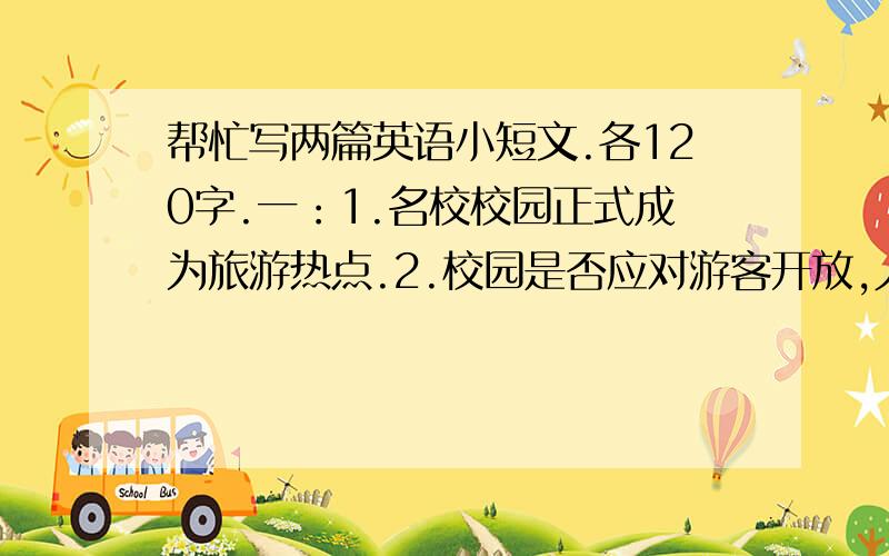 帮忙写两篇英语小短文.各120字.一：1.名校校园正式成为旅游热点.2.校园是否应对游客开放,人们看法不同.3.自己的观点.should the university compus be open to tourists?二：1.各大学开设了各种各样的选