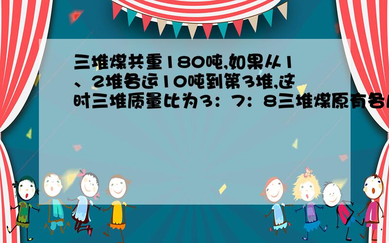 三堆煤共重180吨,如果从1、2堆各运10吨到第3堆,这时三堆质量比为3：7：8三堆煤原有各几吨?