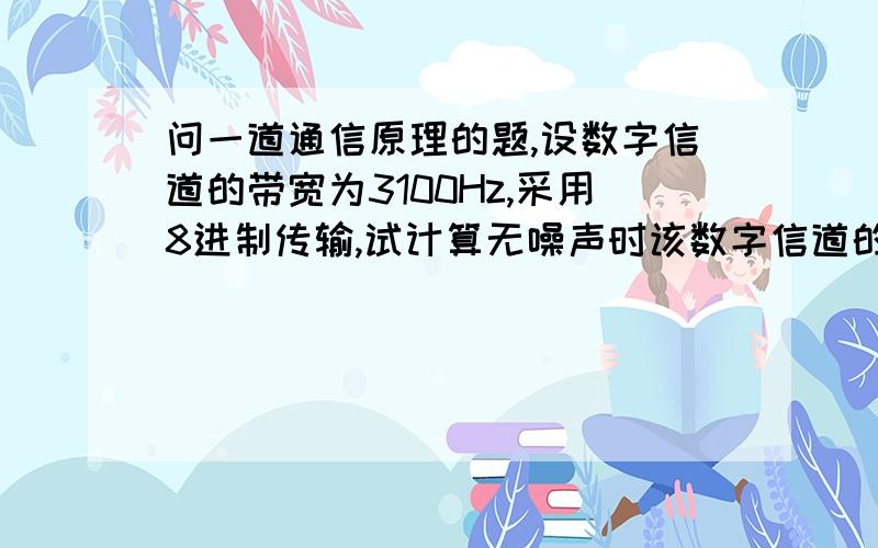 问一道通信原理的题,设数字信道的带宽为3100Hz,采用8进制传输,试计算无噪声时该数字信道的通信容量.