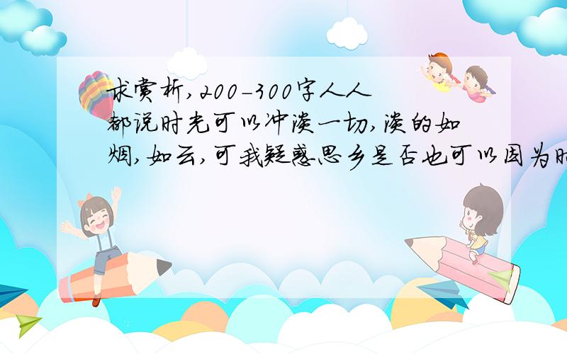 求赏析,200-300字人人都说时光可以冲淡一切,淡的如烟,如云,可我疑惑思乡是否也可以因为时光而慢慢冲淡呢?如果可以为什么古今中外,千百年来还有无数的游子因思乡而写下无数的感人诗文呢