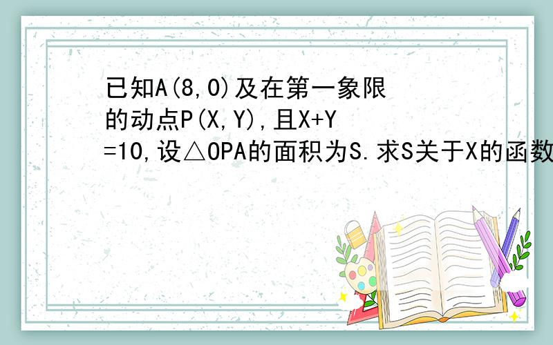 已知A(8,0)及在第一象限的动点P(X,Y),且X+Y=10,设△OPA的面积为S.求S关于X的函数的表达式.求：（1）S关于X的函数的表达式.（2）X的取值范围.（3）当S=12时点P的坐标 （4）画出函数S的图象