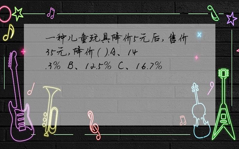 一种儿童玩具降价5元后,售价35元,降价（ ）.A、14.3%  B、12.5%  C、16.7%