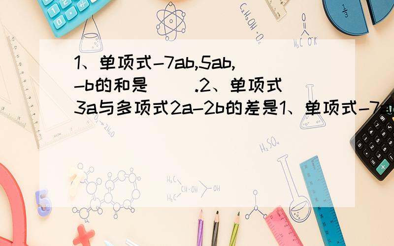 1、单项式-7ab,5ab,-b的和是( ).2、单项式3a与多项式2a-2b的差是1、单项式-7ab,5ab,-b的和是( ).2、单项式3a与多项式2a-2b的差是 ( ).3、三个连续奇数,若设中间的一个数是2n-1,则第一个数是( ),第三个数