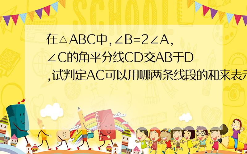 在△ABC中,∠B=2∠A,∠C的角平分线CD交AB于D,试判定AC可以用哪两条线段的和来表示?并说明理由.