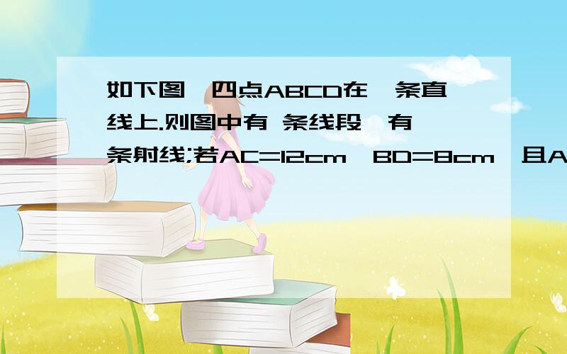 如下图,四点ABCD在一条直线上.则图中有 条线段,有 条射线;若AC=12cm,BD=8cm,且AD=3BC,则AB= BC=CD=如下图,四点ABCD在一条直线上.则图中有 条线段,有 条射线;若AC=12cm,BD=8cm,且AD=3BC,则AB= BC=CD=