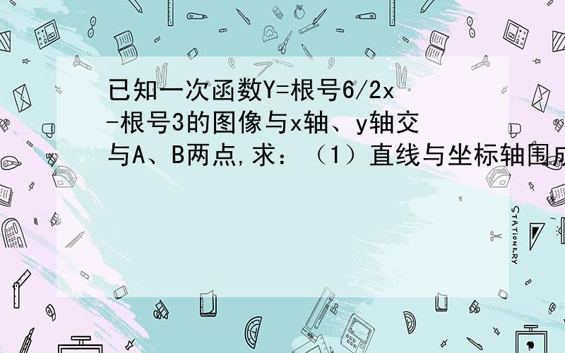 已知一次函数Y=根号6/2x-根号3的图像与x轴、y轴交与A、B两点,求：（1）直线与坐标轴围成的三角形的面积：（2）坐标原点o到直线ab的距离