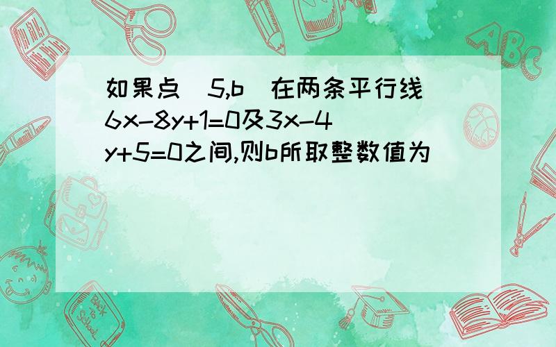 如果点（5,b）在两条平行线6x-8y+1=0及3x-4y+5=0之间,则b所取整数值为