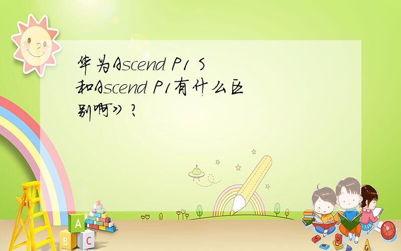 华为Ascend P1 S 和Ascend P1有什么区别啊》?