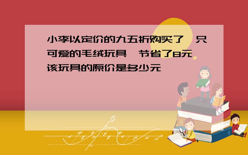 小李以定价的九五折购买了一只可爱的毛绒玩具,节省了8元,该玩具的原价是多少元