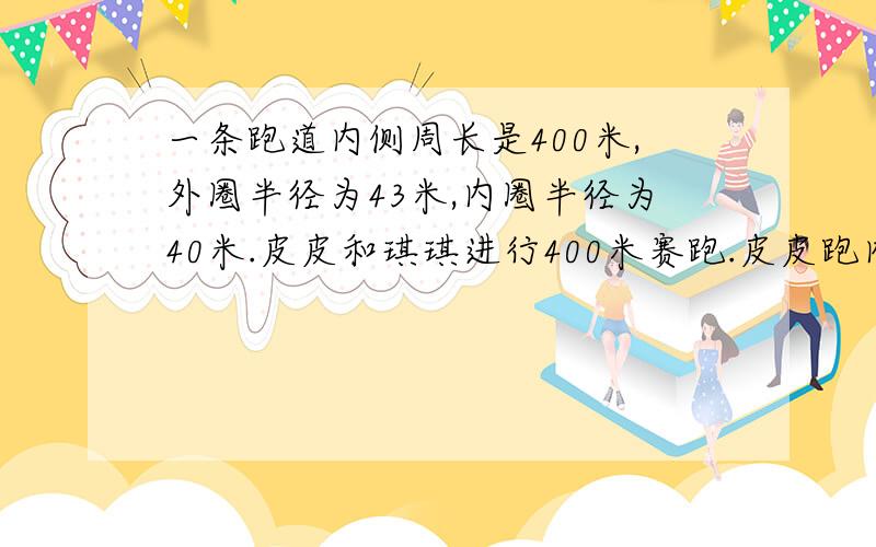 一条跑道内侧周长是400米,外圈半径为43米,内圈半径为40米.皮皮和琪琪进行400米赛跑.皮皮跑内圈,琪琪跑外圈.如果起点设在直道上,且终点相同,那么两人起点之间距离应该是多少米?如果两人在