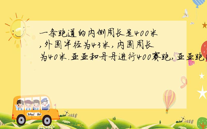 一条跑道的内侧周长是400米,外圆半径为43米,内圆周长为40米.亚亚和丹丹进行400赛跑,亚亚跑内圈,丹丹跑外圈.如果起点设在直道上且终点相同,那么两人起点之间的距离是多少米?