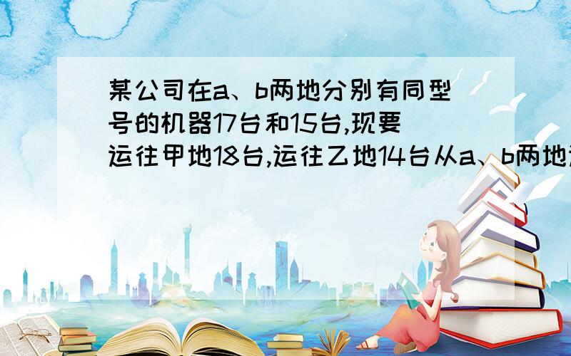 某公司在a、b两地分别有同型号的机器17台和15台,现要运往甲地18台,运往乙地14台从a、b两地运往的费用甲地（元/台） 乙地（元/台）a地 600 500b地 400 800（1）如果从a地运往甲地x台,求完成以上