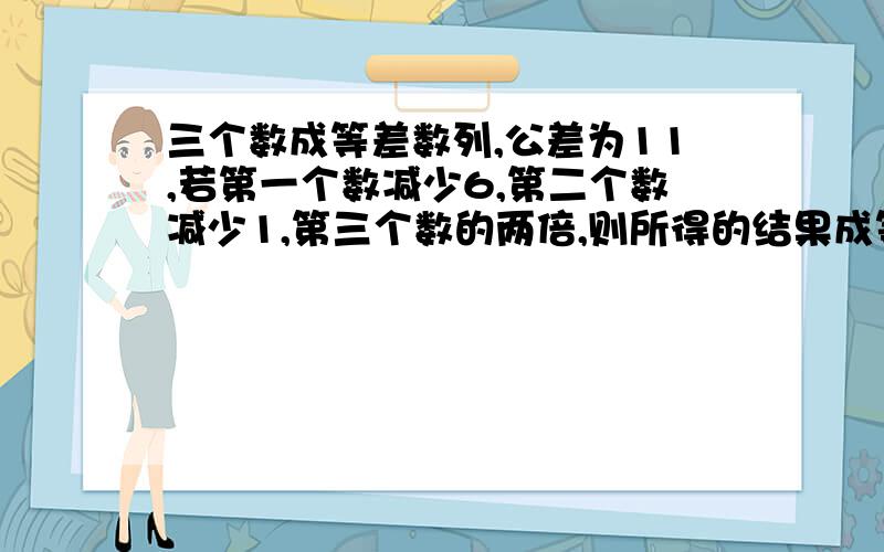 三个数成等差数列,公差为11,若第一个数减少6,第二个数减少1,第三个数的两倍,则所得的结果成等比数列求原来的三个数