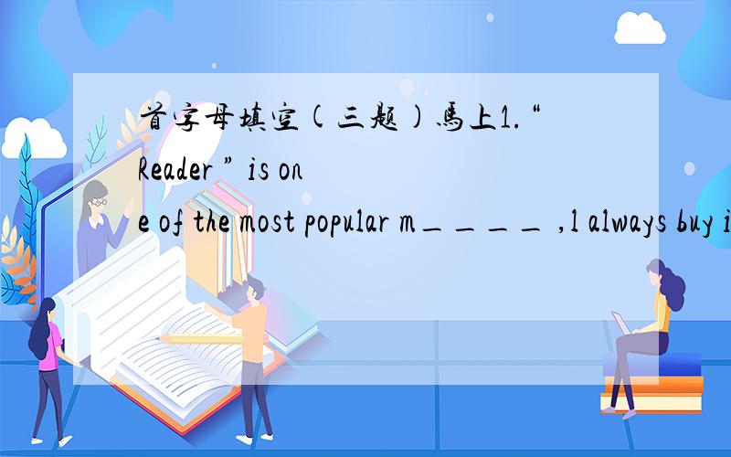 首字母填空(三题)马上1.“Reader ” is one of the most popular m____ ,l always buy it every month .    2. Our China is f____  for the long history .  3.The piece of music is very p____ with the students ,the all  know how to sing it.