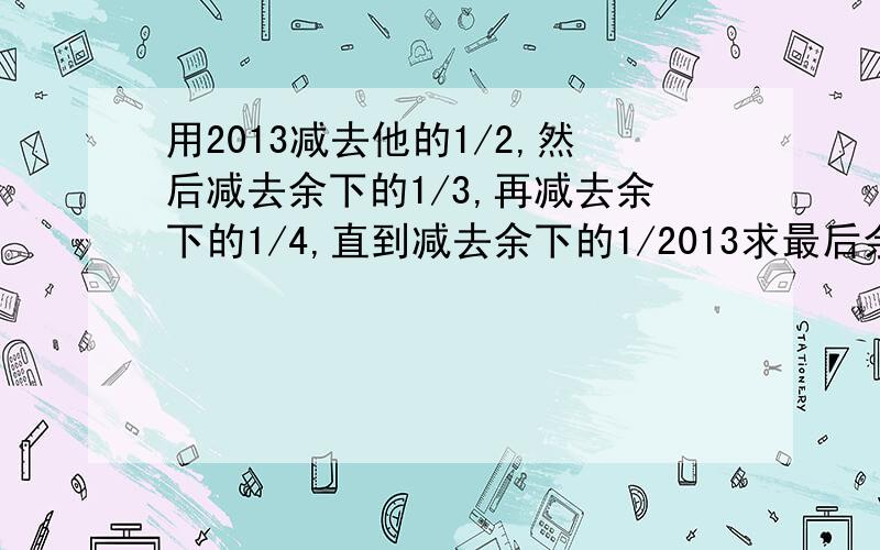 用2013减去他的1/2,然后减去余下的1/3,再减去余下的1/4,直到减去余下的1/2013求最后余下的数