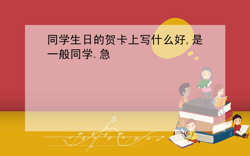 同学生日的贺卡上写什么好,是一般同学.急