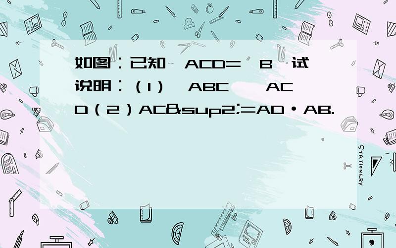 如图：已知∠ACD=∠B,试说明：（1）△ABC∽△ACD（2）AC²=AD·AB.