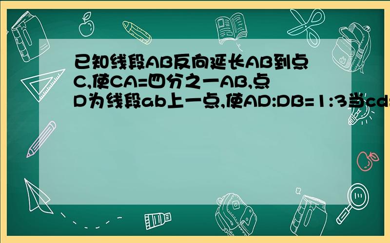 已知线段AB反向延长AB到点C,使CA=四分之一AB,点D为线段ab上一点,使AD:DB=1:3当cd=4,求AB长