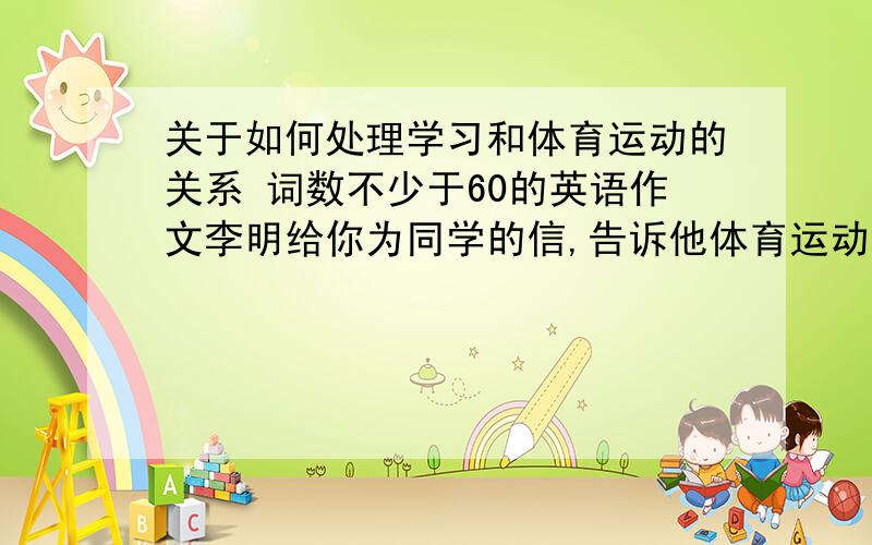 关于如何处理学习和体育运动的关系 词数不少于60的英语作文李明给你为同学的信,告诉他体育运动的重要性,介绍自己何时从事自己喜欢的运动,并对如何安排好学习和体育活动提出合理建议.